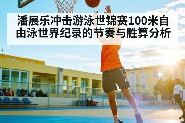 潘展乐冲击游泳世锦赛100米自由泳世界纪录的节奏与胜算分析