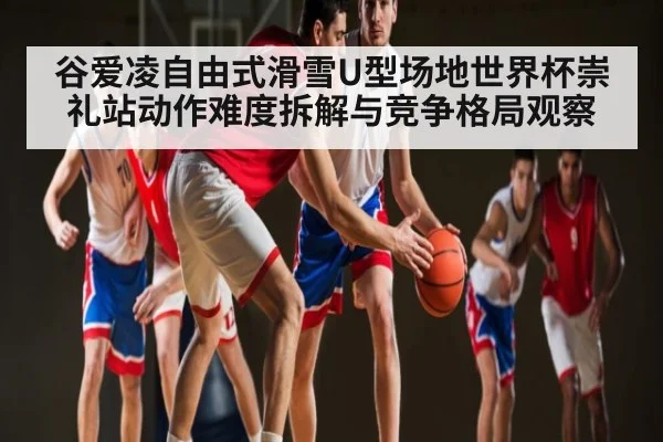 谷爱凌自由式滑雪U型场地世界杯崇礼站动作难度拆解与竞争格局观察