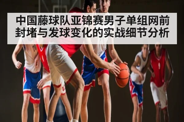 中国藤球队亚锦赛男子单组网前封堵与发球变化的实战细节分析